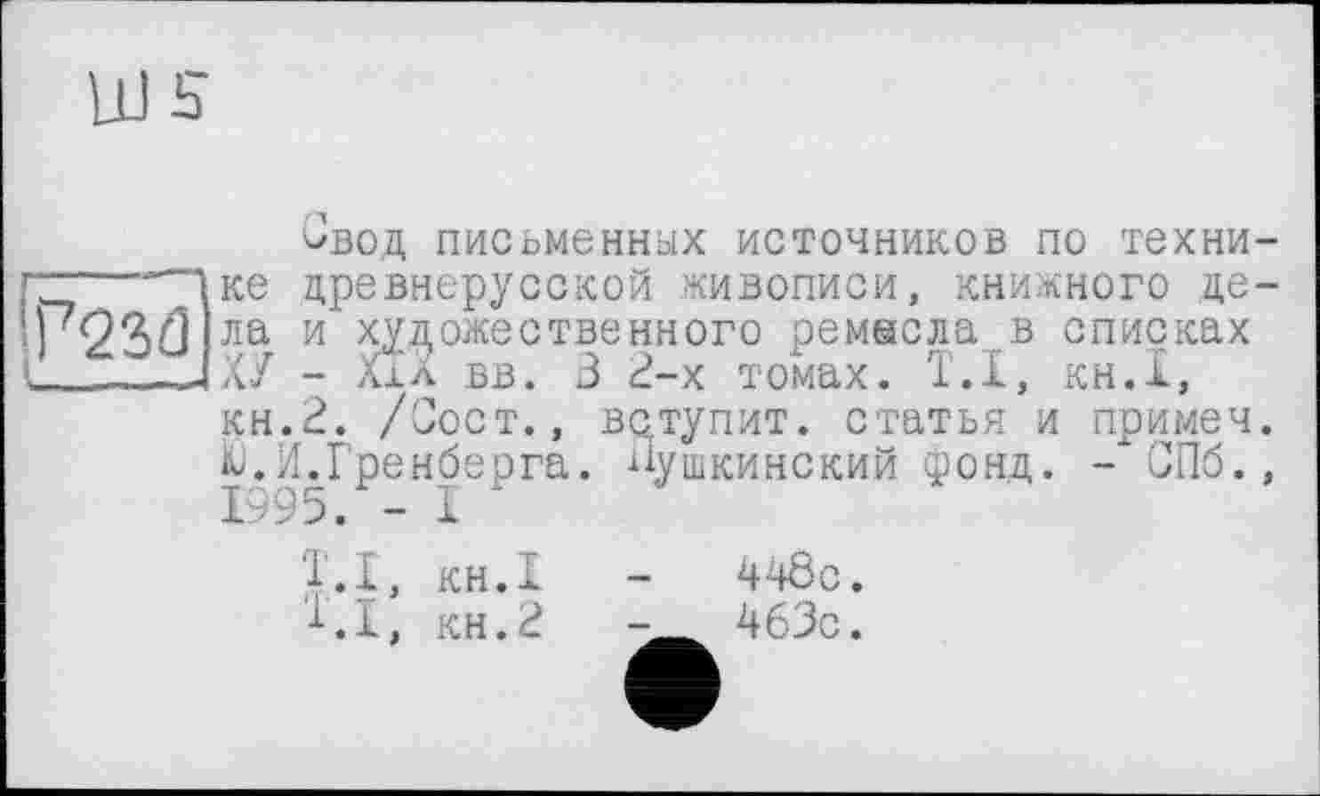 ﻿Ш s
Свод письменных источников по техни-г~----Чке древнерусской живописи, книжного де—
т23£1 ла и художественного ремесла в списках I_____—4ХУ - Ххл вв. В 2-х томах. Т.І, кн.1,
кн.2. /Сост., вступит, статья и примеч. Ю.И.Гренберга. пушкинский фонд. - СПб., 1995. - 1
Т.І, кн.1
1.1, кн.2
44ÔC.
463с.